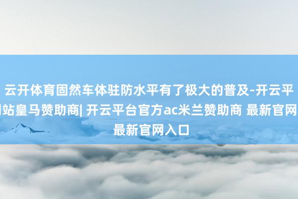 云开体育固然车体驻防水平有了极大的普及-开云平台网站皇马赞助商| 开云平台官方ac米兰赞助商 最新官网入口