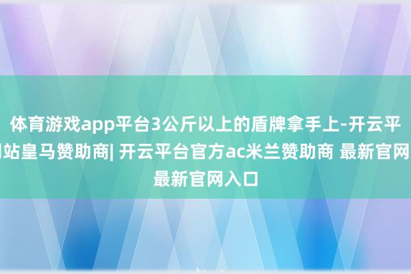 体育游戏app平台3公斤以上的盾牌拿手上-开云平台网站皇马赞助商| 开云平台官方ac米兰赞助商 最新官网入口