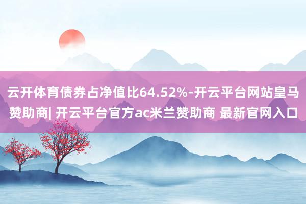 云开体育债券占净值比64.52%-开云平台网站皇马赞助商| 开云平台官方ac米兰赞助商 最新官网入口