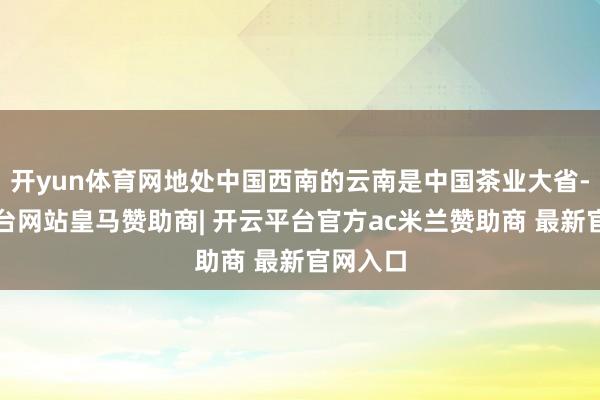 开yun体育网地处中国西南的云南是中国茶业大省-开云平台网站皇马赞助商| 开云平台官方ac米兰赞助商 最新官网入口