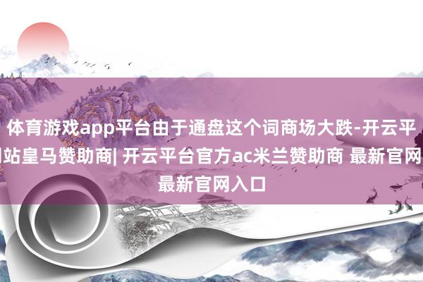 体育游戏app平台由于通盘这个词商场大跌-开云平台网站皇马赞助商| 开云平台官方ac米兰赞助商 最新官网入口