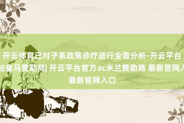 开云体育已对子系政策诊疗进行全面分析-开云平台网站皇马赞助商| 开云平台官方ac米兰赞助商 最新官网入口