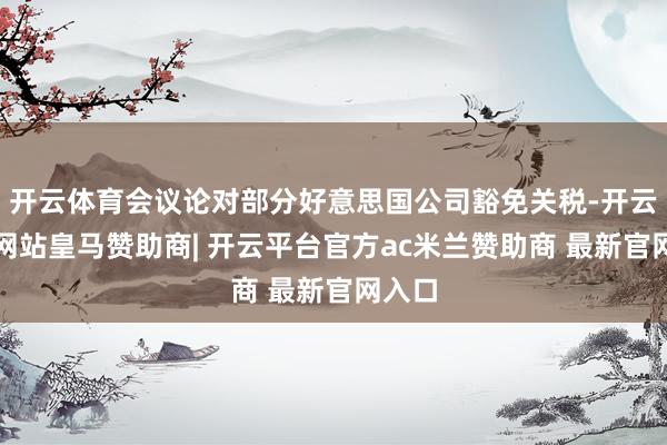 开云体育会议论对部分好意思国公司豁免关税-开云平台网站皇马赞助商| 开云平台官方ac米兰赞助商 最新官网入口