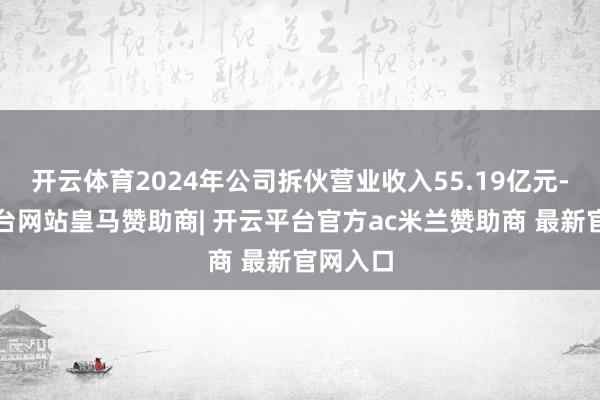 开云体育2024年公司拆伙营业收入55.19亿元-开云平台网站皇马赞助商| 开云平台官方ac米兰赞助商 最新官网入口
