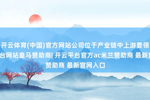 开云体育(中国)官方网站公司位于产业链中上游要领-开云平台网站皇马赞助商| 开云平台官方ac米兰赞助商 最新官网入口