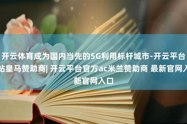 开云体育成为国内当先的5G利用标杆城市-开云平台网站皇马赞助商| 开云平台官方ac米兰赞助商 最新官网入口