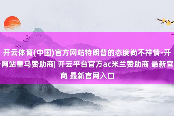 开云体育(中国)官方网站特朗普的态度尚不祥情-开云平台网站皇马赞助商| 开云平台官方ac米兰赞助商 最新官网入口