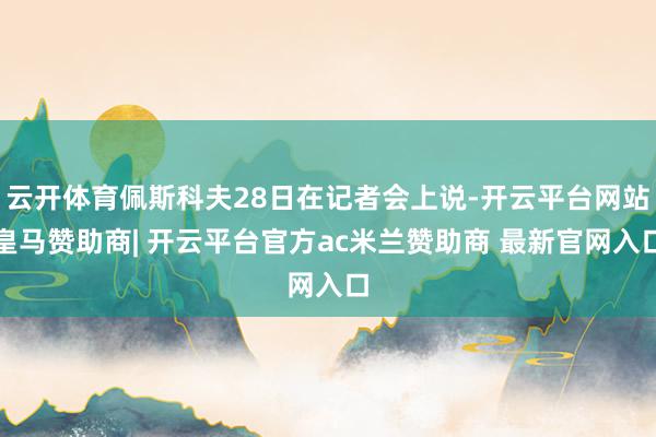 云开体育佩斯科夫28日在记者会上说-开云平台网站皇马赞助商| 开云平台官方ac米兰赞助商 最新官网入口