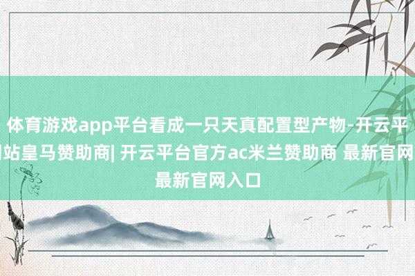 体育游戏app平台看成一只天真配置型产物-开云平台网站皇马赞助商| 开云平台官方ac米兰赞助商 最新官网入口