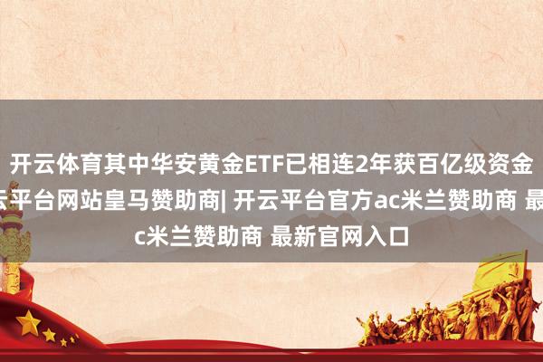 开云体育其中华安黄金ETF已相连2年获百亿级资金净流入-开云平台网站皇马赞助商| 开云平台官方ac米兰赞助商 最新官网入口