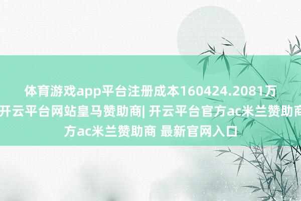 体育游戏app平台注册成本160424.2081万东说念主民币-开云平台网站皇马赞助商| 开云平台官方ac米兰赞助商 最新官网入口
