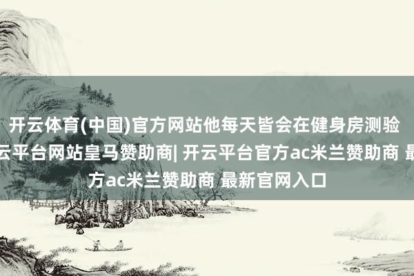 开云体育(中国)官方网站他每天皆会在健身房测验 90 分钟-开云平台网站皇马赞助商| 开云平台官方ac米兰赞助商 最新官网入口