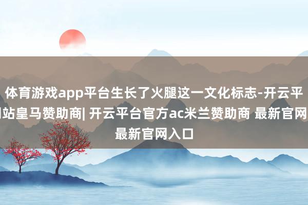 体育游戏app平台生长了火腿这一文化标志-开云平台网站皇马赞助商| 开云平台官方ac米兰赞助商 最新官网入口