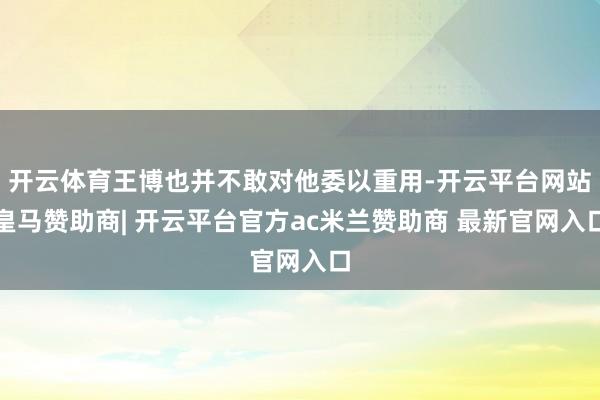 开云体育王博也并不敢对他委以重用-开云平台网站皇马赞助商| 开云平台官方ac米兰赞助商 最新官网入口