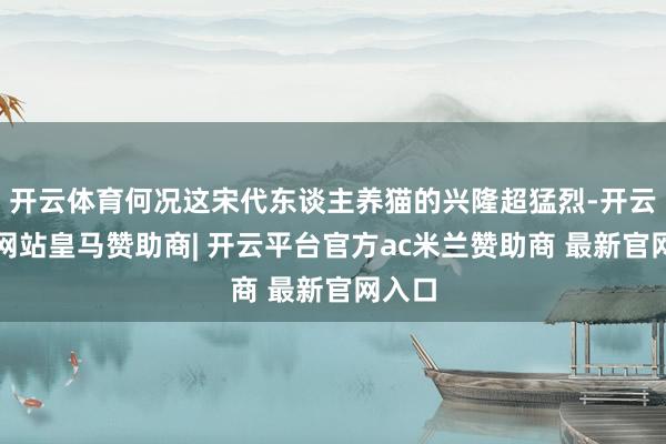 开云体育何况这宋代东谈主养猫的兴隆超猛烈-开云平台网站皇马赞助商| 开云平台官方ac米兰赞助商 最新官网入口