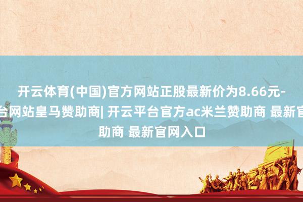 开云体育(中国)官方网站正股最新价为8.66元-开云平台网站皇马赞助商| 开云平台官方ac米兰赞助商 最新官网入口
