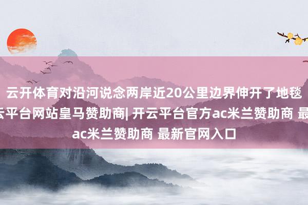 云开体育对沿河说念两岸近20公里边界伸开了地毯式搜救-开云平台网站皇马赞助商| 开云平台官方ac米兰赞助商 最新官网入口