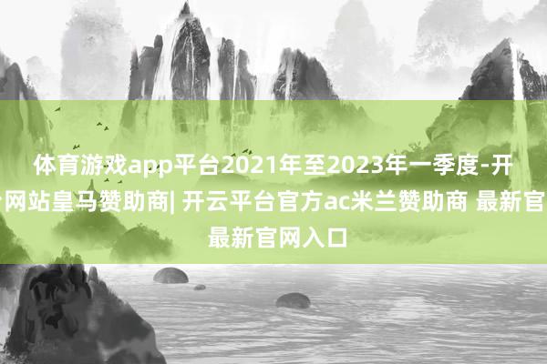 体育游戏app平台2021年至2023年一季度-开云平台网站皇马赞助商| 开云平台官方ac米兰赞助商 最新官网入口