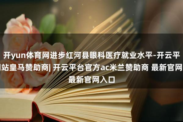 开yun体育网进步红河县眼科医疗就业水平-开云平台网站皇马赞助商| 开云平台官方ac米兰赞助商 最新官网入口