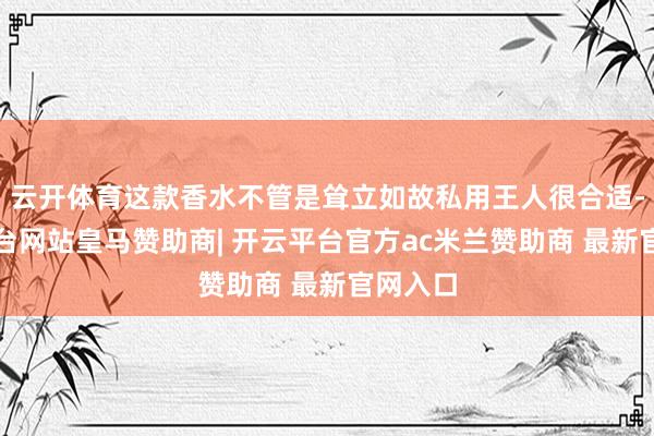 云开体育这款香水不管是耸立如故私用王人很合适-开云平台网站皇马赞助商| 开云平台官方ac米兰赞助商 最新官网入口