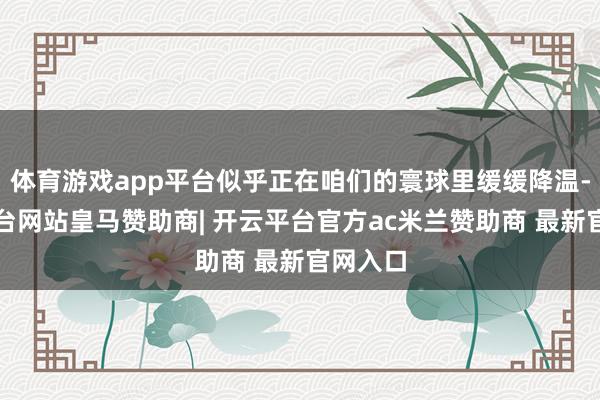 体育游戏app平台似乎正在咱们的寰球里缓缓降温-开云平台网站皇马赞助商| 开云平台官方ac米兰赞助商 最新官网入口