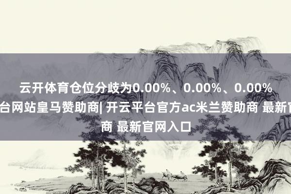 云开体育仓位分歧为0.00%、0.00%、0.00%-开云平台网站皇马赞助商| 开云平台官方ac米兰赞助商 最新官网入口