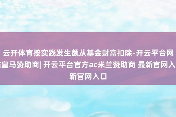 云开体育按实践发生额从基金财富扣除-开云平台网站皇马赞助商| 开云平台官方ac米兰赞助商 最新官网入口