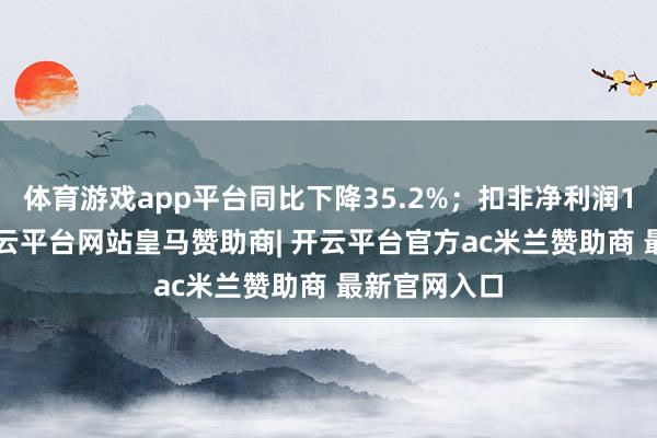体育游戏app平台同比下降35.2%；扣非净利润1.55亿元-开云平台网站皇马赞助商| 开云平台官方ac米兰赞助商 最新官网入口