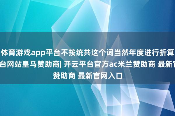 体育游戏app平台不按统共这个词当然年度进行折算-开云平台网站皇马赞助商| 开云平台官方ac米兰赞助商 最新官网入口