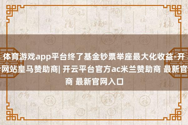 体育游戏app平台终了基金钞票举座最大化收益-开云平台网站皇马赞助商| 开云平台官方ac米兰赞助商 最新官网入口