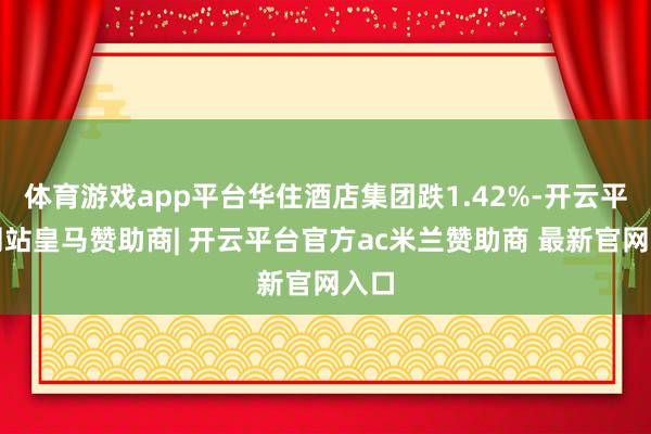 体育游戏app平台华住酒店集团跌1.42%-开云平台网站皇马赞助商| 开云平台官方ac米兰赞助商 最新官网入口