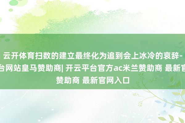 云开体育扫数的建立最终化为追到会上冰冷的哀辞-开云平台网站皇马赞助商| 开云平台官方ac米兰赞助商 最新官网入口