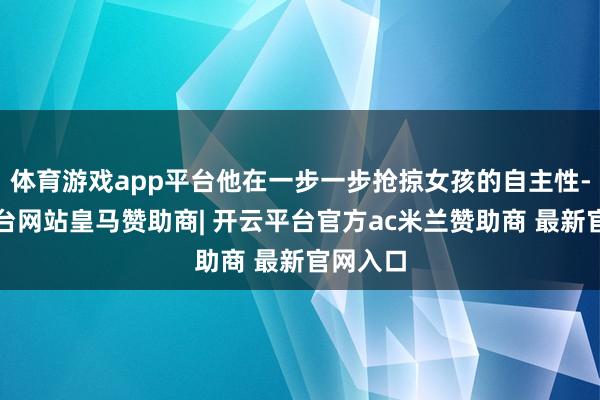 体育游戏app平台他在一步一步抢掠女孩的自主性-开云平台网站皇马赞助商| 开云平台官方ac米兰赞助商 最新官网入口