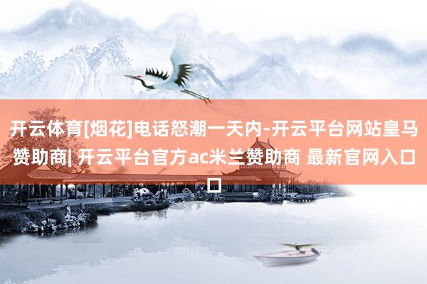 开云体育[烟花]电话怒潮一天内-开云平台网站皇马赞助商| 开云平台官方ac米兰赞助商 最新官网入口
