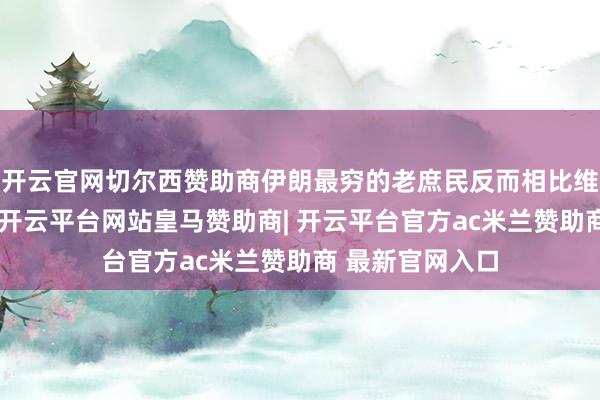 开云官网切尔西赞助商伊朗最穷的老庶民反而相比维持现时的政府-开云平台网站皇马赞助商| 开云平台官方ac米兰赞助商 最新官网入口