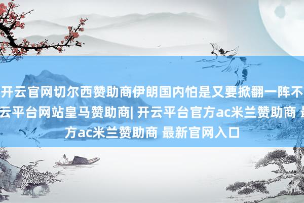 开云官网切尔西赞助商伊朗国内怕是又要掀翻一阵不小的海潮-开云平台网站皇马赞助商| 开云平台官方ac米兰赞助商 最新官网入口