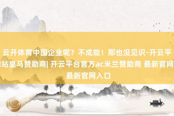云开体育中国企业呢？不成能！那也没见识-开云平台网站皇马赞助商| 开云平台官方ac米兰赞助商 最新官网入口