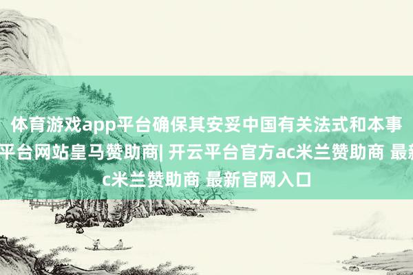 体育游戏app平台确保其安妥中国有关法式和本事范例-开云平台网站皇马赞助商| 开云平台官方ac米兰赞助商 最新官网入口