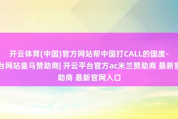 开云体育(中国)官方网站帮中国打CALL的国度-开云平台网站皇马赞助商| 开云平台官方ac米兰赞助商 最新官网入口