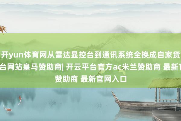 开yun体育网从雷达显控台到通讯系统全换成自家货-开云平台网站皇马赞助商| 开云平台官方ac米兰赞助商 最新官网入口