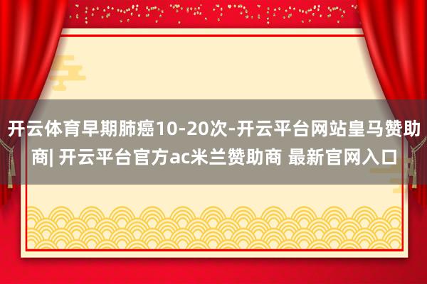 开云体育早期肺癌10-20次-开云平台网站皇马赞助商| 开云平台官方ac米兰赞助商 最新官网入口