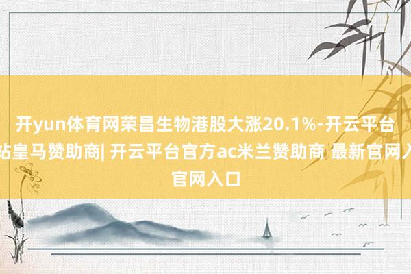开yun体育网荣昌生物港股大涨20.1%-开云平台网站皇马赞助商| 开云平台官方ac米兰赞助商 最新官网入口