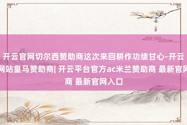 开云官网切尔西赞助商这次来回耕作功绩甘心-开云平台网站皇马赞助商| 开云平台官方ac米兰赞助商 最新官网入口