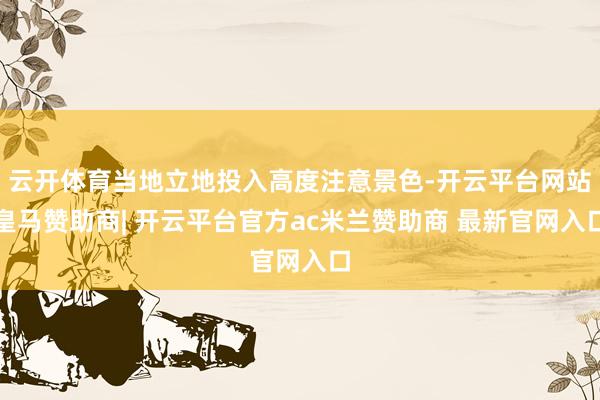 云开体育当地立地投入高度注意景色-开云平台网站皇马赞助商| 开云平台官方ac米兰赞助商 最新官网入口