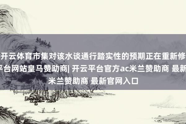 开云体育市集对该水谈通行踏实性的预期正在重新修正-开云平台网站皇马赞助商| 开云平台官方ac米兰赞助商 最新官网入口
