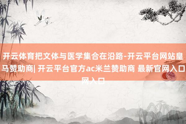 开云体育把文体与医学集合在沿路-开云平台网站皇马赞助商| 开云平台官方ac米兰赞助商 最新官网入口