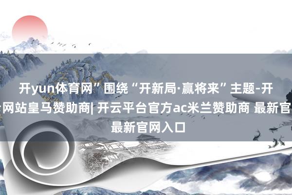 开yun体育网”　　围绕“开新局·赢将来”主题-开云平台网站皇马赞助商| 开云平台官方ac米兰赞助商 最新官网入口