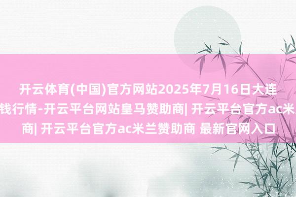 开云体育(中国)官方网站2025年7月16日大连双兴商品城有限公司价钱行情-开云平台网站皇马赞助商| 开云平台官方ac米兰赞助商 最新官网入口