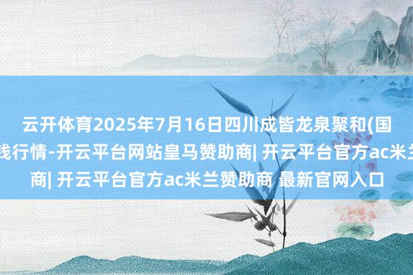 云开体育2025年7月16日四川成皆龙泉聚和(国外)果蔬菜来往中心价钱行情-开云平台网站皇马赞助商| 开云平台官方ac米兰赞助商 最新官网入口