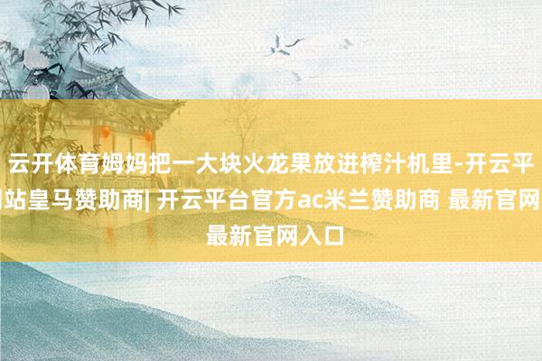 云开体育姆妈把一大块火龙果放进榨汁机里-开云平台网站皇马赞助商| 开云平台官方ac米兰赞助商 最新官网入口